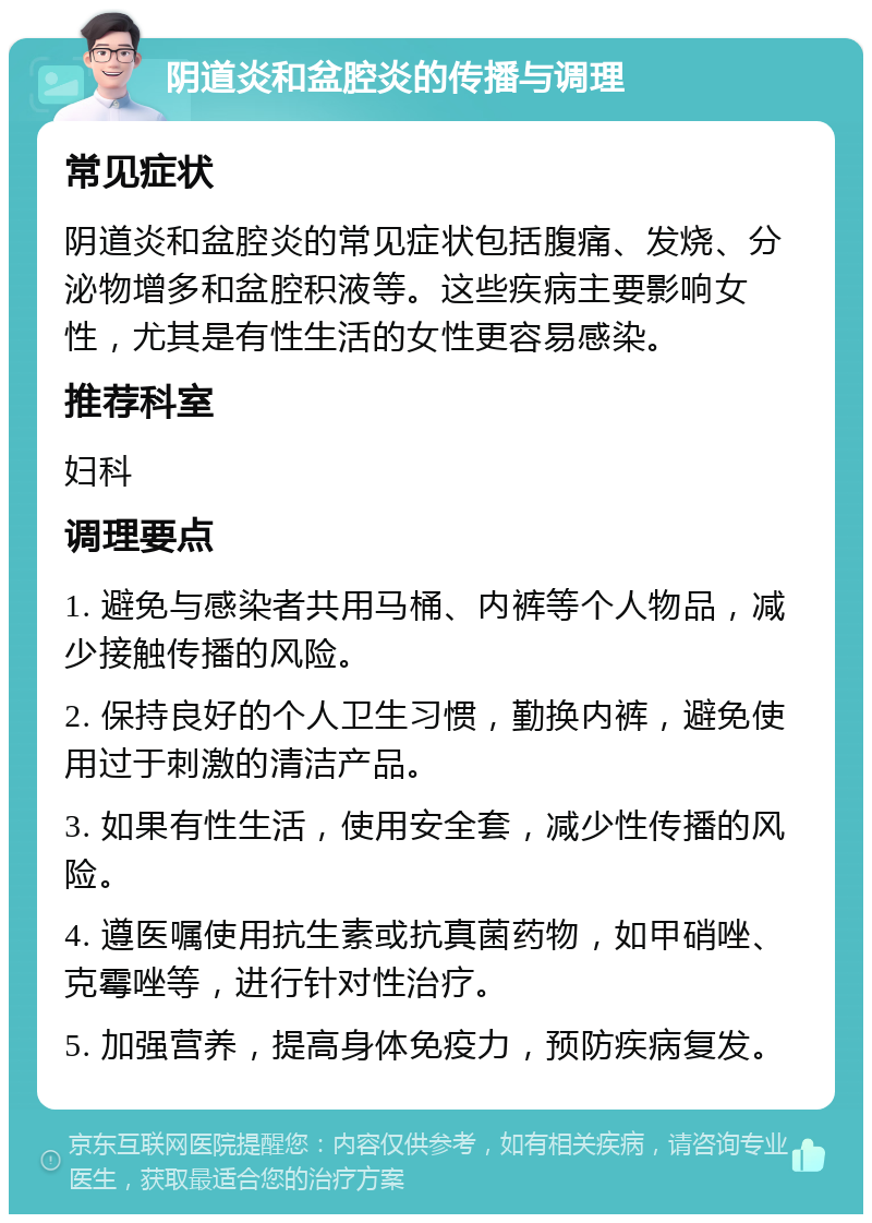 阴道炎和盆腔炎的传播与调理 常见症状 阴道炎和盆腔炎的常见症状包括腹痛、发烧、分泌物增多和盆腔积液等。这些疾病主要影响女性，尤其是有性生活的女性更容易感染。 推荐科室 妇科 调理要点 1. 避免与感染者共用马桶、内裤等个人物品，减少接触传播的风险。 2. 保持良好的个人卫生习惯，勤换内裤，避免使用过于刺激的清洁产品。 3. 如果有性生活，使用安全套，减少性传播的风险。 4. 遵医嘱使用抗生素或抗真菌药物，如甲硝唑、克霉唑等，进行针对性治疗。 5. 加强营养，提高身体免疫力，预防疾病复发。