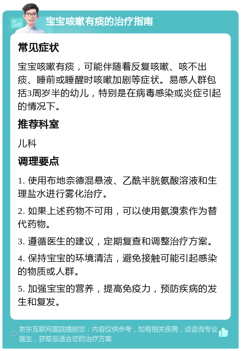 宝宝咳嗽有痰的治疗指南 常见症状 宝宝咳嗽有痰，可能伴随着反复咳嗽、咳不出痰、睡前或睡醒时咳嗽加剧等症状。易感人群包括3周岁半的幼儿，特别是在病毒感染或炎症引起的情况下。 推荐科室 儿科 调理要点 1. 使用布地奈德混悬液、乙酰半胱氨酸溶液和生理盐水进行雾化治疗。 2. 如果上述药物不可用，可以使用氨溴索作为替代药物。 3. 遵循医生的建议，定期复查和调整治疗方案。 4. 保持宝宝的环境清洁，避免接触可能引起感染的物质或人群。 5. 加强宝宝的营养，提高免疫力，预防疾病的发生和复发。