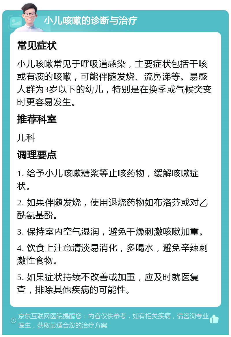 小儿咳嗽的诊断与治疗 常见症状 小儿咳嗽常见于呼吸道感染，主要症状包括干咳或有痰的咳嗽，可能伴随发烧、流鼻涕等。易感人群为3岁以下的幼儿，特别是在换季或气候突变时更容易发生。 推荐科室 儿科 调理要点 1. 给予小儿咳嗽糖浆等止咳药物，缓解咳嗽症状。 2. 如果伴随发烧，使用退烧药物如布洛芬或对乙酰氨基酚。 3. 保持室内空气湿润，避免干燥刺激咳嗽加重。 4. 饮食上注意清淡易消化，多喝水，避免辛辣刺激性食物。 5. 如果症状持续不改善或加重，应及时就医复查，排除其他疾病的可能性。