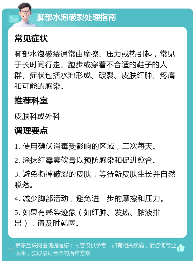 脚部水泡破裂处理指南 常见症状 脚部水泡破裂通常由摩擦、压力或热引起，常见于长时间行走、跑步或穿着不合适的鞋子的人群。症状包括水泡形成、破裂、皮肤红肿、疼痛和可能的感染。 推荐科室 皮肤科或外科 调理要点 1. 使用碘伏消毒受影响的区域，三次每天。 2. 涂抹红霉素软膏以预防感染和促进愈合。 3. 避免撕掉破裂的皮肤，等待新皮肤生长并自然脱落。 4. 减少脚部活动，避免进一步的摩擦和压力。 5. 如果有感染迹象（如红肿、发热、脓液排出），请及时就医。