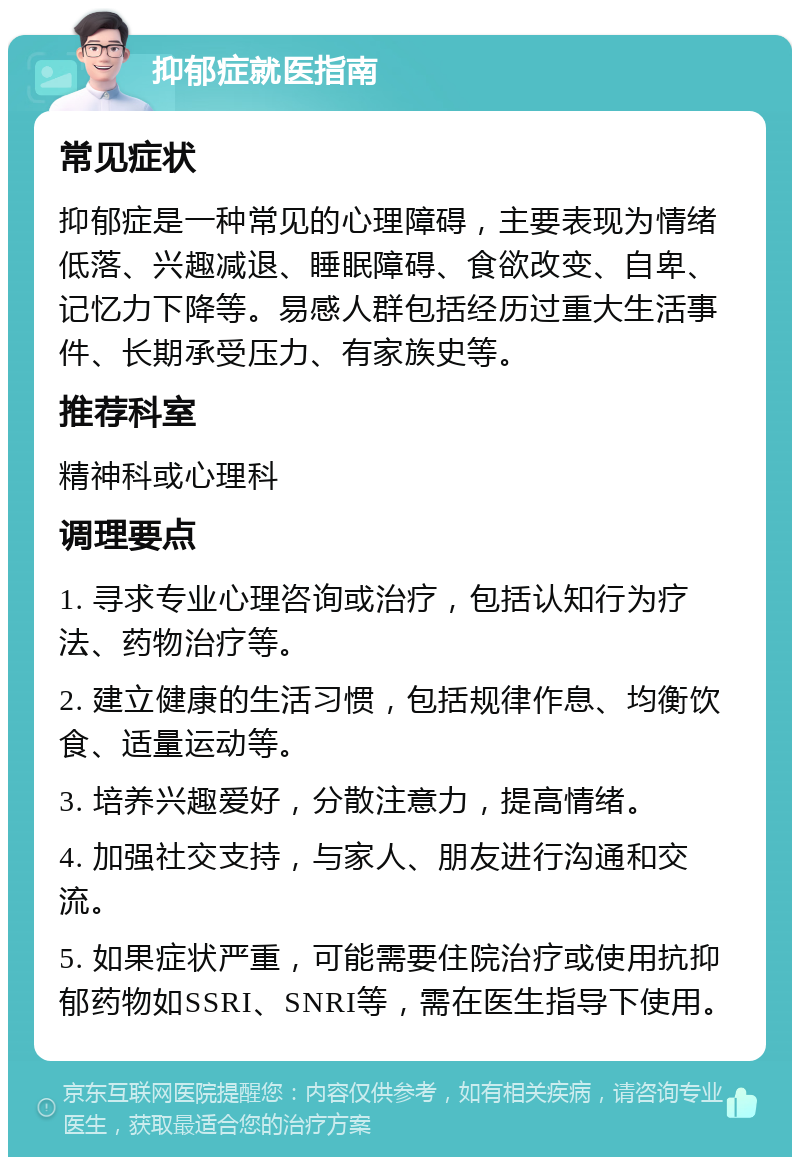 抑郁症就医指南 常见症状 抑郁症是一种常见的心理障碍，主要表现为情绪低落、兴趣减退、睡眠障碍、食欲改变、自卑、记忆力下降等。易感人群包括经历过重大生活事件、长期承受压力、有家族史等。 推荐科室 精神科或心理科 调理要点 1. 寻求专业心理咨询或治疗，包括认知行为疗法、药物治疗等。 2. 建立健康的生活习惯，包括规律作息、均衡饮食、适量运动等。 3. 培养兴趣爱好，分散注意力，提高情绪。 4. 加强社交支持，与家人、朋友进行沟通和交流。 5. 如果症状严重，可能需要住院治疗或使用抗抑郁药物如SSRI、SNRI等，需在医生指导下使用。