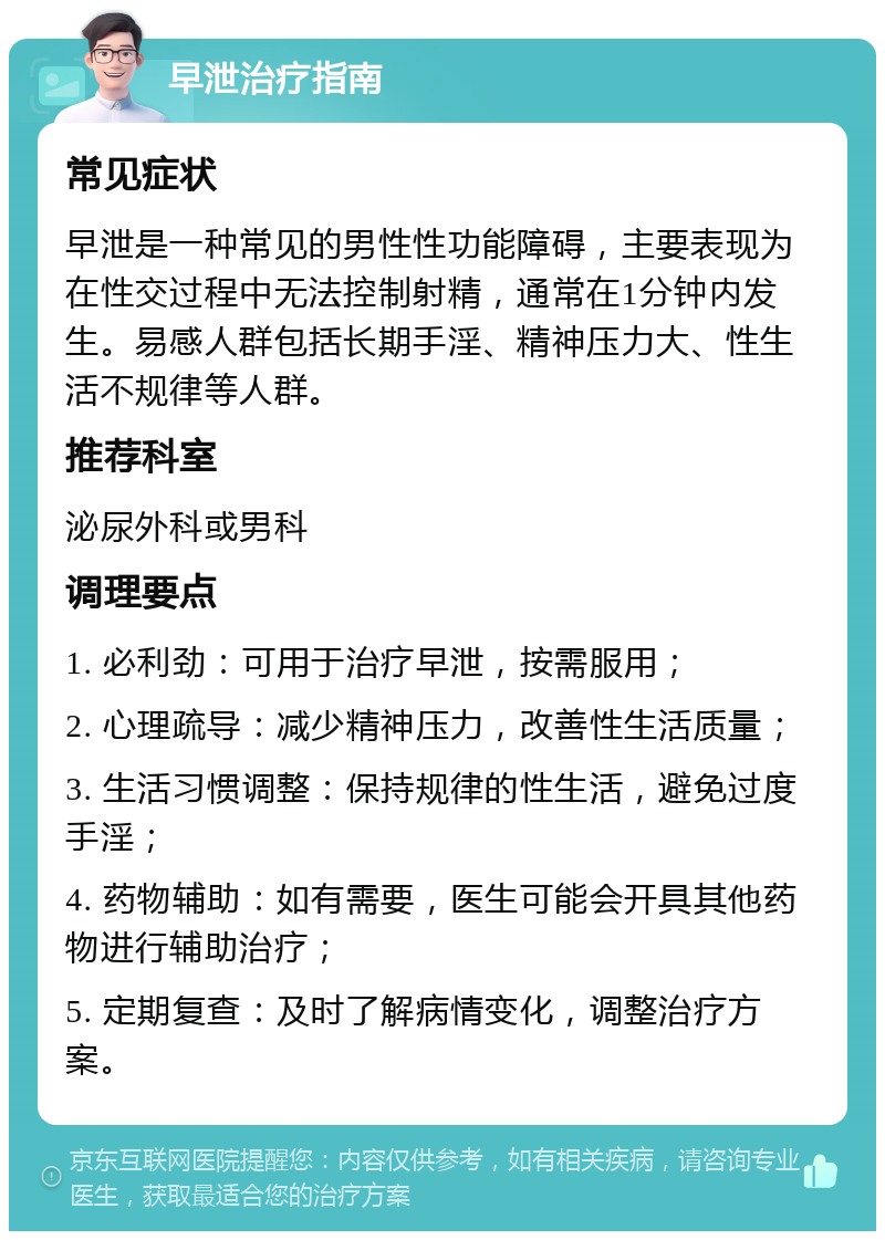 早泄治疗指南 常见症状 早泄是一种常见的男性性功能障碍，主要表现为在性交过程中无法控制射精，通常在1分钟内发生。易感人群包括长期手淫、精神压力大、性生活不规律等人群。 推荐科室 泌尿外科或男科 调理要点 1. 必利劲：可用于治疗早泄，按需服用； 2. 心理疏导：减少精神压力，改善性生活质量； 3. 生活习惯调整：保持规律的性生活，避免过度手淫； 4. 药物辅助：如有需要，医生可能会开具其他药物进行辅助治疗； 5. 定期复查：及时了解病情变化，调整治疗方案。