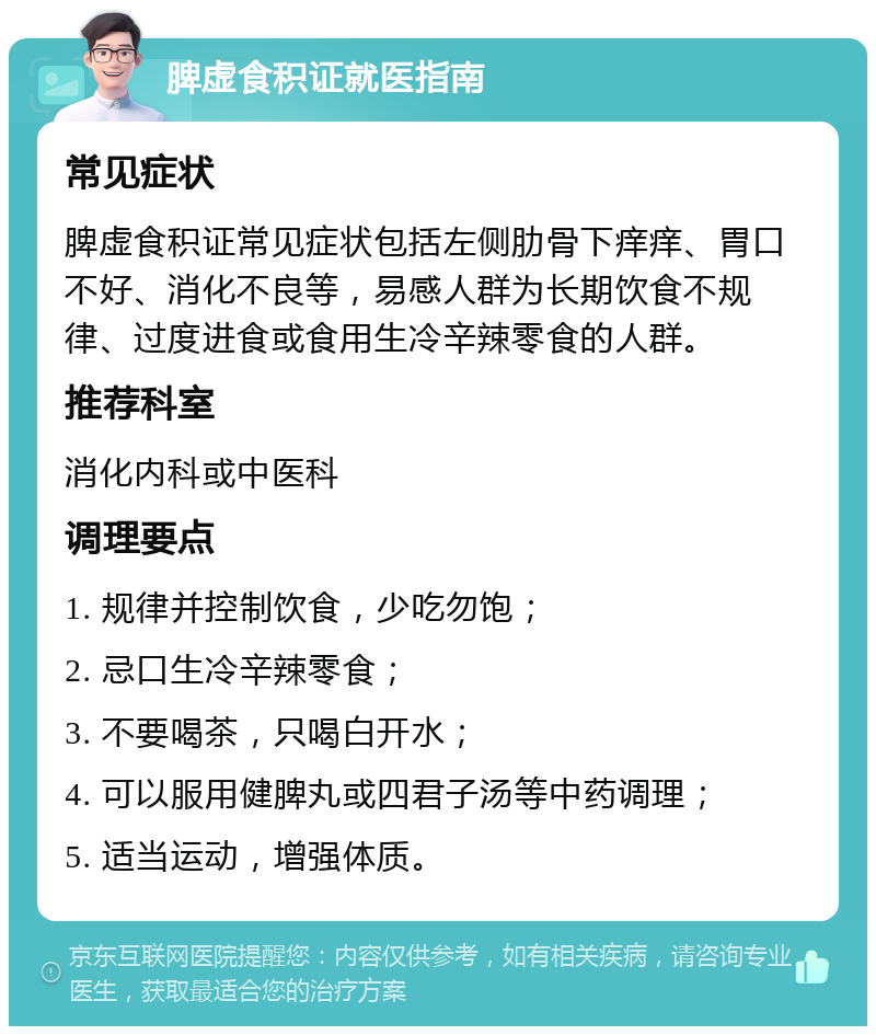 脾虚食积证就医指南 常见症状 脾虚食积证常见症状包括左侧肋骨下痒痒、胃口不好、消化不良等，易感人群为长期饮食不规律、过度进食或食用生冷辛辣零食的人群。 推荐科室 消化内科或中医科 调理要点 1. 规律并控制饮食，少吃勿饱； 2. 忌口生冷辛辣零食； 3. 不要喝茶，只喝白开水； 4. 可以服用健脾丸或四君子汤等中药调理； 5. 适当运动，增强体质。