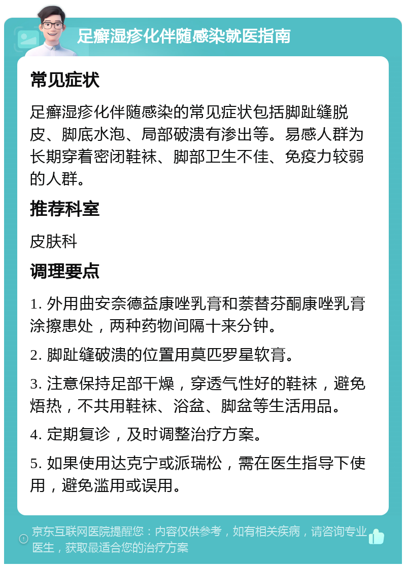 足癣湿疹化伴随感染就医指南 常见症状 足癣湿疹化伴随感染的常见症状包括脚趾缝脱皮、脚底水泡、局部破溃有渗出等。易感人群为长期穿着密闭鞋袜、脚部卫生不佳、免疫力较弱的人群。 推荐科室 皮肤科 调理要点 1. 外用曲安奈德益康唑乳膏和萘替芬酮康唑乳膏涂擦患处，两种药物间隔十来分钟。 2. 脚趾缝破溃的位置用莫匹罗星软膏。 3. 注意保持足部干燥，穿透气性好的鞋袜，避免焐热，不共用鞋袜、浴盆、脚盆等生活用品。 4. 定期复诊，及时调整治疗方案。 5. 如果使用达克宁或派瑞松，需在医生指导下使用，避免滥用或误用。