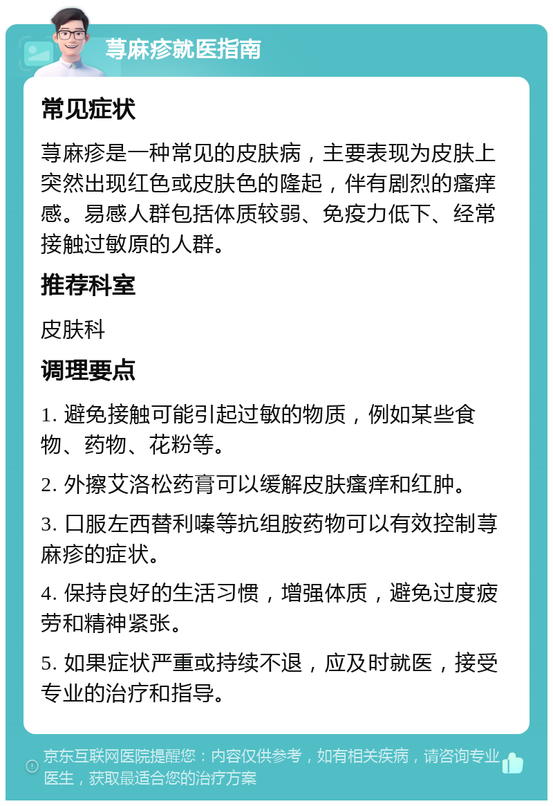 荨麻疹就医指南 常见症状 荨麻疹是一种常见的皮肤病，主要表现为皮肤上突然出现红色或皮肤色的隆起，伴有剧烈的瘙痒感。易感人群包括体质较弱、免疫力低下、经常接触过敏原的人群。 推荐科室 皮肤科 调理要点 1. 避免接触可能引起过敏的物质，例如某些食物、药物、花粉等。 2. 外擦艾洛松药膏可以缓解皮肤瘙痒和红肿。 3. 口服左西替利嗪等抗组胺药物可以有效控制荨麻疹的症状。 4. 保持良好的生活习惯，增强体质，避免过度疲劳和精神紧张。 5. 如果症状严重或持续不退，应及时就医，接受专业的治疗和指导。