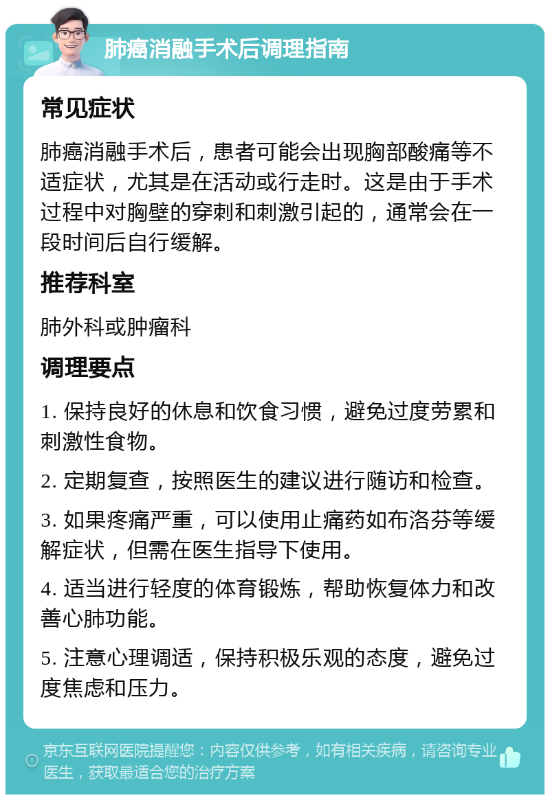 肺癌消融手术后调理指南 常见症状 肺癌消融手术后，患者可能会出现胸部酸痛等不适症状，尤其是在活动或行走时。这是由于手术过程中对胸壁的穿刺和刺激引起的，通常会在一段时间后自行缓解。 推荐科室 肺外科或肿瘤科 调理要点 1. 保持良好的休息和饮食习惯，避免过度劳累和刺激性食物。 2. 定期复查，按照医生的建议进行随访和检查。 3. 如果疼痛严重，可以使用止痛药如布洛芬等缓解症状，但需在医生指导下使用。 4. 适当进行轻度的体育锻炼，帮助恢复体力和改善心肺功能。 5. 注意心理调适，保持积极乐观的态度，避免过度焦虑和压力。