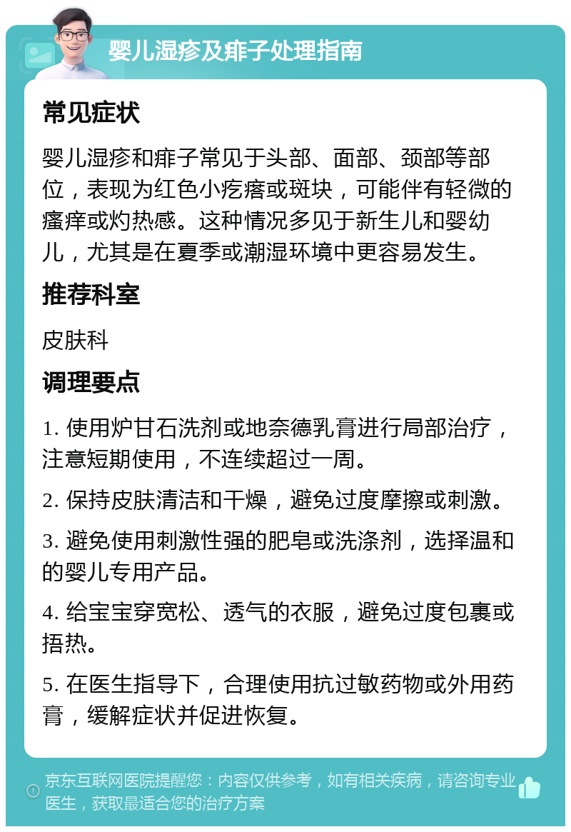 婴儿湿疹及痱子处理指南 常见症状 婴儿湿疹和痱子常见于头部、面部、颈部等部位，表现为红色小疙瘩或斑块，可能伴有轻微的瘙痒或灼热感。这种情况多见于新生儿和婴幼儿，尤其是在夏季或潮湿环境中更容易发生。 推荐科室 皮肤科 调理要点 1. 使用炉甘石洗剂或地奈德乳膏进行局部治疗，注意短期使用，不连续超过一周。 2. 保持皮肤清洁和干燥，避免过度摩擦或刺激。 3. 避免使用刺激性强的肥皂或洗涤剂，选择温和的婴儿专用产品。 4. 给宝宝穿宽松、透气的衣服，避免过度包裹或捂热。 5. 在医生指导下，合理使用抗过敏药物或外用药膏，缓解症状并促进恢复。