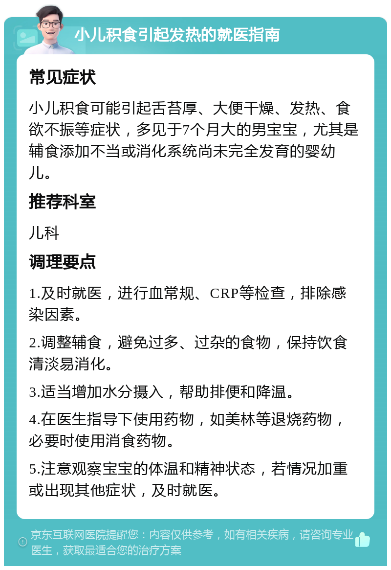 小儿积食引起发热的就医指南 常见症状 小儿积食可能引起舌苔厚、大便干燥、发热、食欲不振等症状，多见于7个月大的男宝宝，尤其是辅食添加不当或消化系统尚未完全发育的婴幼儿。 推荐科室 儿科 调理要点 1.及时就医，进行血常规、CRP等检查，排除感染因素。 2.调整辅食，避免过多、过杂的食物，保持饮食清淡易消化。 3.适当增加水分摄入，帮助排便和降温。 4.在医生指导下使用药物，如美林等退烧药物，必要时使用消食药物。 5.注意观察宝宝的体温和精神状态，若情况加重或出现其他症状，及时就医。