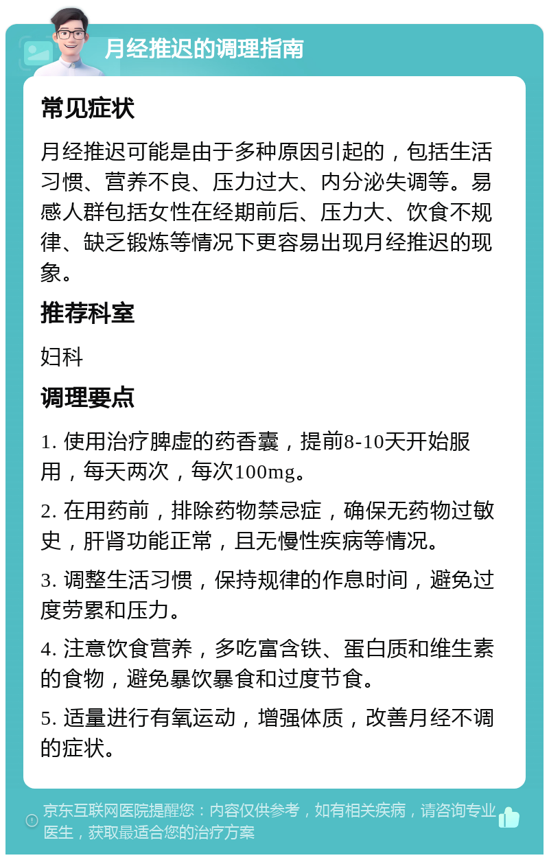 月经推迟的调理指南 常见症状 月经推迟可能是由于多种原因引起的，包括生活习惯、营养不良、压力过大、内分泌失调等。易感人群包括女性在经期前后、压力大、饮食不规律、缺乏锻炼等情况下更容易出现月经推迟的现象。 推荐科室 妇科 调理要点 1. 使用治疗脾虚的药香囊，提前8-10天开始服用，每天两次，每次100mg。 2. 在用药前，排除药物禁忌症，确保无药物过敏史，肝肾功能正常，且无慢性疾病等情况。 3. 调整生活习惯，保持规律的作息时间，避免过度劳累和压力。 4. 注意饮食营养，多吃富含铁、蛋白质和维生素的食物，避免暴饮暴食和过度节食。 5. 适量进行有氧运动，增强体质，改善月经不调的症状。