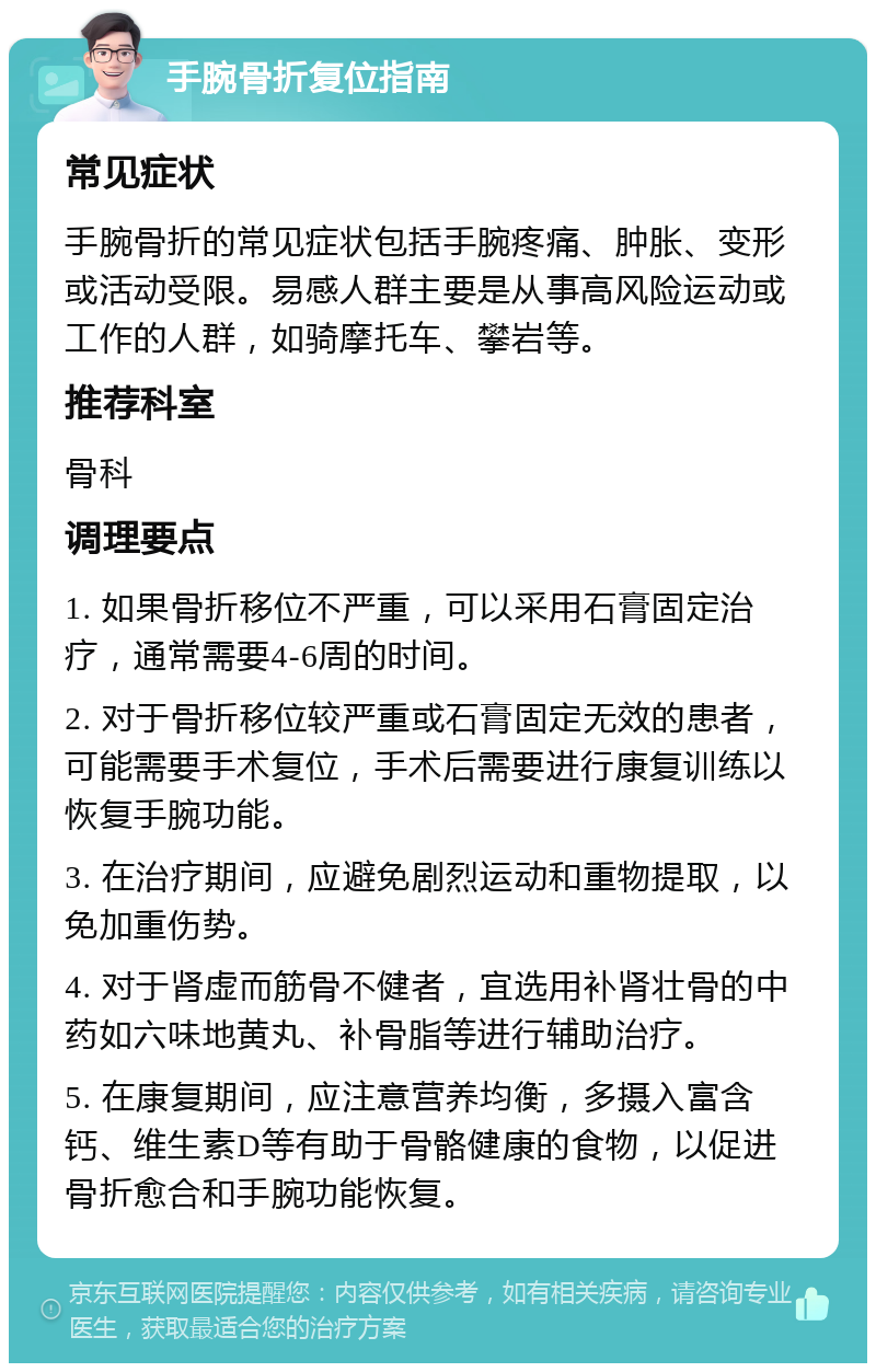 手腕骨折复位指南 常见症状 手腕骨折的常见症状包括手腕疼痛、肿胀、变形或活动受限。易感人群主要是从事高风险运动或工作的人群，如骑摩托车、攀岩等。 推荐科室 骨科 调理要点 1. 如果骨折移位不严重，可以采用石膏固定治疗，通常需要4-6周的时间。 2. 对于骨折移位较严重或石膏固定无效的患者，可能需要手术复位，手术后需要进行康复训练以恢复手腕功能。 3. 在治疗期间，应避免剧烈运动和重物提取，以免加重伤势。 4. 对于肾虚而筋骨不健者，宜选用补肾壮骨的中药如六味地黄丸、补骨脂等进行辅助治疗。 5. 在康复期间，应注意营养均衡，多摄入富含钙、维生素D等有助于骨骼健康的食物，以促进骨折愈合和手腕功能恢复。