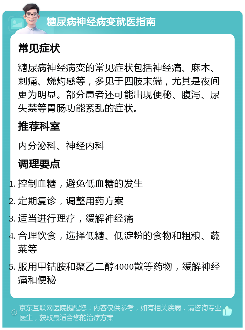 糖尿病神经病变就医指南 常见症状 糖尿病神经病变的常见症状包括神经痛、麻木、刺痛、烧灼感等，多见于四肢末端，尤其是夜间更为明显。部分患者还可能出现便秘、腹泻、尿失禁等胃肠功能紊乱的症状。 推荐科室 内分泌科、神经内科 调理要点 控制血糖，避免低血糖的发生 定期复诊，调整用药方案 适当进行理疗，缓解神经痛 合理饮食，选择低糖、低淀粉的食物和粗粮、蔬菜等 服用甲钴胺和聚乙二醇4000散等药物，缓解神经痛和便秘