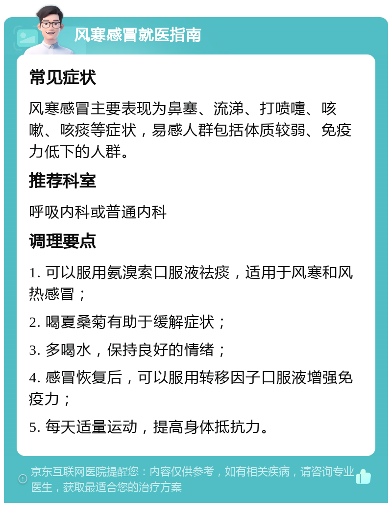 风寒感冒就医指南 常见症状 风寒感冒主要表现为鼻塞、流涕、打喷嚏、咳嗽、咳痰等症状，易感人群包括体质较弱、免疫力低下的人群。 推荐科室 呼吸内科或普通内科 调理要点 1. 可以服用氨溴索口服液祛痰，适用于风寒和风热感冒； 2. 喝夏桑菊有助于缓解症状； 3. 多喝水，保持良好的情绪； 4. 感冒恢复后，可以服用转移因子口服液增强免疫力； 5. 每天适量运动，提高身体抵抗力。