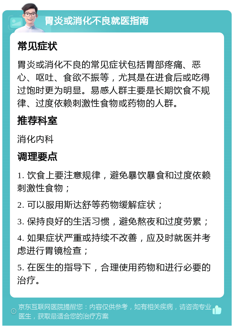 胃炎或消化不良就医指南 常见症状 胃炎或消化不良的常见症状包括胃部疼痛、恶心、呕吐、食欲不振等，尤其是在进食后或吃得过饱时更为明显。易感人群主要是长期饮食不规律、过度依赖刺激性食物或药物的人群。 推荐科室 消化内科 调理要点 1. 饮食上要注意规律，避免暴饮暴食和过度依赖刺激性食物； 2. 可以服用斯达舒等药物缓解症状； 3. 保持良好的生活习惯，避免熬夜和过度劳累； 4. 如果症状严重或持续不改善，应及时就医并考虑进行胃镜检查； 5. 在医生的指导下，合理使用药物和进行必要的治疗。