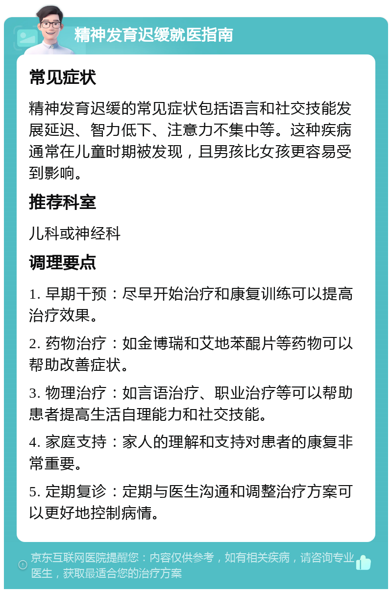 精神发育迟缓就医指南 常见症状 精神发育迟缓的常见症状包括语言和社交技能发展延迟、智力低下、注意力不集中等。这种疾病通常在儿童时期被发现，且男孩比女孩更容易受到影响。 推荐科室 儿科或神经科 调理要点 1. 早期干预：尽早开始治疗和康复训练可以提高治疗效果。 2. 药物治疗：如金博瑞和艾地苯醌片等药物可以帮助改善症状。 3. 物理治疗：如言语治疗、职业治疗等可以帮助患者提高生活自理能力和社交技能。 4. 家庭支持：家人的理解和支持对患者的康复非常重要。 5. 定期复诊：定期与医生沟通和调整治疗方案可以更好地控制病情。