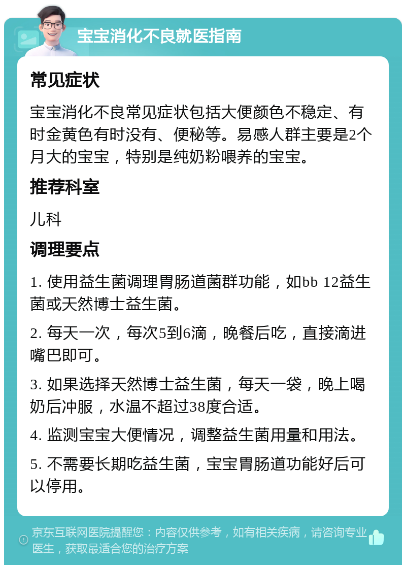 宝宝消化不良就医指南 常见症状 宝宝消化不良常见症状包括大便颜色不稳定、有时金黄色有时没有、便秘等。易感人群主要是2个月大的宝宝，特别是纯奶粉喂养的宝宝。 推荐科室 儿科 调理要点 1. 使用益生菌调理胃肠道菌群功能，如bb 12益生菌或天然博士益生菌。 2. 每天一次，每次5到6滴，晚餐后吃，直接滴进嘴巴即可。 3. 如果选择天然博士益生菌，每天一袋，晚上喝奶后冲服，水温不超过38度合适。 4. 监测宝宝大便情况，调整益生菌用量和用法。 5. 不需要长期吃益生菌，宝宝胃肠道功能好后可以停用。