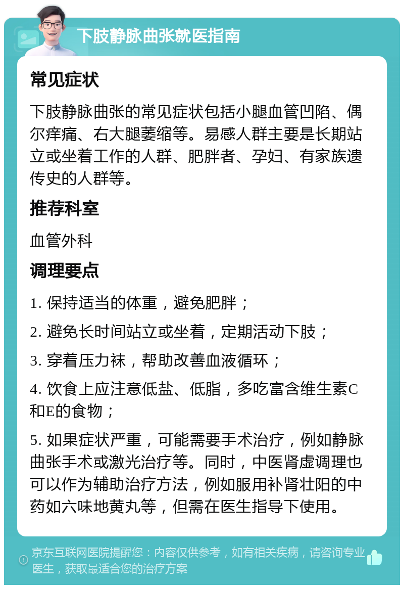 下肢静脉曲张就医指南 常见症状 下肢静脉曲张的常见症状包括小腿血管凹陷、偶尔痒痛、右大腿萎缩等。易感人群主要是长期站立或坐着工作的人群、肥胖者、孕妇、有家族遗传史的人群等。 推荐科室 血管外科 调理要点 1. 保持适当的体重，避免肥胖； 2. 避免长时间站立或坐着，定期活动下肢； 3. 穿着压力袜，帮助改善血液循环； 4. 饮食上应注意低盐、低脂，多吃富含维生素C和E的食物； 5. 如果症状严重，可能需要手术治疗，例如静脉曲张手术或激光治疗等。同时，中医肾虚调理也可以作为辅助治疗方法，例如服用补肾壮阳的中药如六味地黄丸等，但需在医生指导下使用。