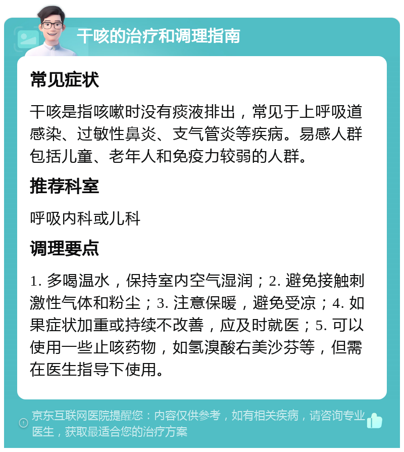 干咳的治疗和调理指南 常见症状 干咳是指咳嗽时没有痰液排出，常见于上呼吸道感染、过敏性鼻炎、支气管炎等疾病。易感人群包括儿童、老年人和免疫力较弱的人群。 推荐科室 呼吸内科或儿科 调理要点 1. 多喝温水，保持室内空气湿润；2. 避免接触刺激性气体和粉尘；3. 注意保暖，避免受凉；4. 如果症状加重或持续不改善，应及时就医；5. 可以使用一些止咳药物，如氢溴酸右美沙芬等，但需在医生指导下使用。