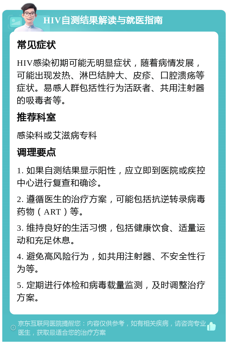 HIV自测结果解读与就医指南 常见症状 HIV感染初期可能无明显症状，随着病情发展，可能出现发热、淋巴结肿大、皮疹、口腔溃疡等症状。易感人群包括性行为活跃者、共用注射器的吸毒者等。 推荐科室 感染科或艾滋病专科 调理要点 1. 如果自测结果显示阳性，应立即到医院或疾控中心进行复查和确诊。 2. 遵循医生的治疗方案，可能包括抗逆转录病毒药物（ART）等。 3. 维持良好的生活习惯，包括健康饮食、适量运动和充足休息。 4. 避免高风险行为，如共用注射器、不安全性行为等。 5. 定期进行体检和病毒载量监测，及时调整治疗方案。