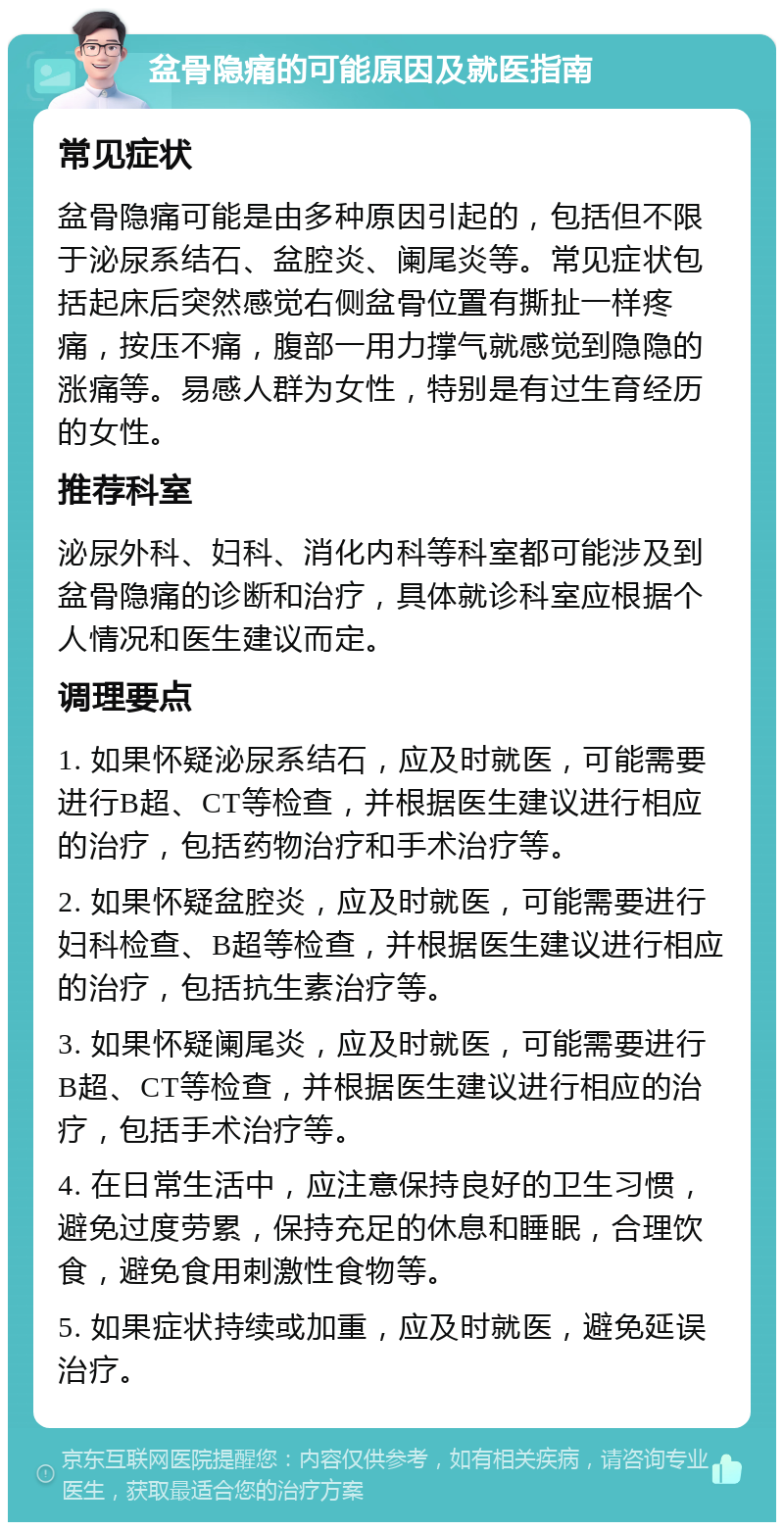 盆骨隐痛的可能原因及就医指南 常见症状 盆骨隐痛可能是由多种原因引起的，包括但不限于泌尿系结石、盆腔炎、阑尾炎等。常见症状包括起床后突然感觉右侧盆骨位置有撕扯一样疼痛，按压不痛，腹部一用力撑气就感觉到隐隐的涨痛等。易感人群为女性，特别是有过生育经历的女性。 推荐科室 泌尿外科、妇科、消化内科等科室都可能涉及到盆骨隐痛的诊断和治疗，具体就诊科室应根据个人情况和医生建议而定。 调理要点 1. 如果怀疑泌尿系结石，应及时就医，可能需要进行B超、CT等检查，并根据医生建议进行相应的治疗，包括药物治疗和手术治疗等。 2. 如果怀疑盆腔炎，应及时就医，可能需要进行妇科检查、B超等检查，并根据医生建议进行相应的治疗，包括抗生素治疗等。 3. 如果怀疑阑尾炎，应及时就医，可能需要进行B超、CT等检查，并根据医生建议进行相应的治疗，包括手术治疗等。 4. 在日常生活中，应注意保持良好的卫生习惯，避免过度劳累，保持充足的休息和睡眠，合理饮食，避免食用刺激性食物等。 5. 如果症状持续或加重，应及时就医，避免延误治疗。