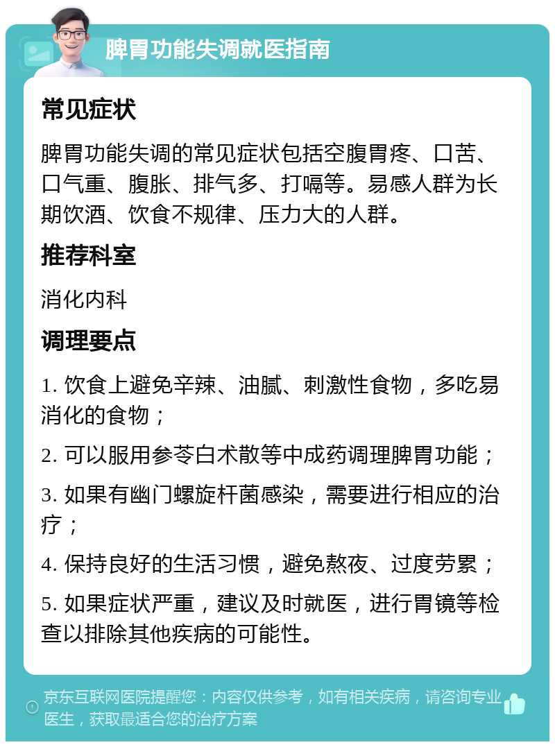 脾胃功能失调就医指南 常见症状 脾胃功能失调的常见症状包括空腹胃疼、口苦、口气重、腹胀、排气多、打嗝等。易感人群为长期饮酒、饮食不规律、压力大的人群。 推荐科室 消化内科 调理要点 1. 饮食上避免辛辣、油腻、刺激性食物，多吃易消化的食物； 2. 可以服用参苓白术散等中成药调理脾胃功能； 3. 如果有幽门螺旋杆菌感染，需要进行相应的治疗； 4. 保持良好的生活习惯，避免熬夜、过度劳累； 5. 如果症状严重，建议及时就医，进行胃镜等检查以排除其他疾病的可能性。