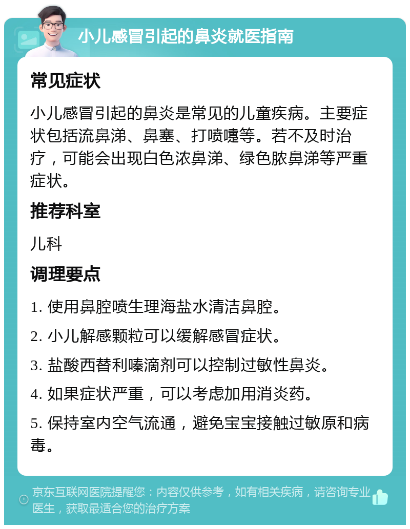 小儿感冒引起的鼻炎就医指南 常见症状 小儿感冒引起的鼻炎是常见的儿童疾病。主要症状包括流鼻涕、鼻塞、打喷嚏等。若不及时治疗，可能会出现白色浓鼻涕、绿色脓鼻涕等严重症状。 推荐科室 儿科 调理要点 1. 使用鼻腔喷生理海盐水清洁鼻腔。 2. 小儿解感颗粒可以缓解感冒症状。 3. 盐酸西替利嗪滴剂可以控制过敏性鼻炎。 4. 如果症状严重，可以考虑加用消炎药。 5. 保持室内空气流通，避免宝宝接触过敏原和病毒。