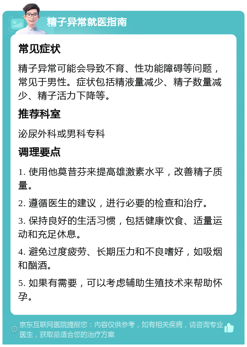 精子异常就医指南 常见症状 精子异常可能会导致不育、性功能障碍等问题，常见于男性。症状包括精液量减少、精子数量减少、精子活力下降等。 推荐科室 泌尿外科或男科专科 调理要点 1. 使用他莫昔芬来提高雄激素水平，改善精子质量。 2. 遵循医生的建议，进行必要的检查和治疗。 3. 保持良好的生活习惯，包括健康饮食、适量运动和充足休息。 4. 避免过度疲劳、长期压力和不良嗜好，如吸烟和酗酒。 5. 如果有需要，可以考虑辅助生殖技术来帮助怀孕。