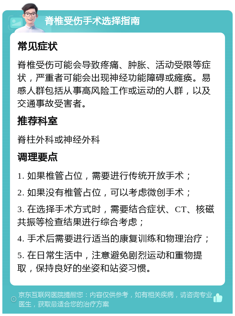 脊椎受伤手术选择指南 常见症状 脊椎受伤可能会导致疼痛、肿胀、活动受限等症状，严重者可能会出现神经功能障碍或瘫痪。易感人群包括从事高风险工作或运动的人群，以及交通事故受害者。 推荐科室 脊柱外科或神经外科 调理要点 1. 如果椎管占位，需要进行传统开放手术； 2. 如果没有椎管占位，可以考虑微创手术； 3. 在选择手术方式时，需要结合症状、CT、核磁共振等检查结果进行综合考虑； 4. 手术后需要进行适当的康复训练和物理治疗； 5. 在日常生活中，注意避免剧烈运动和重物提取，保持良好的坐姿和站姿习惯。