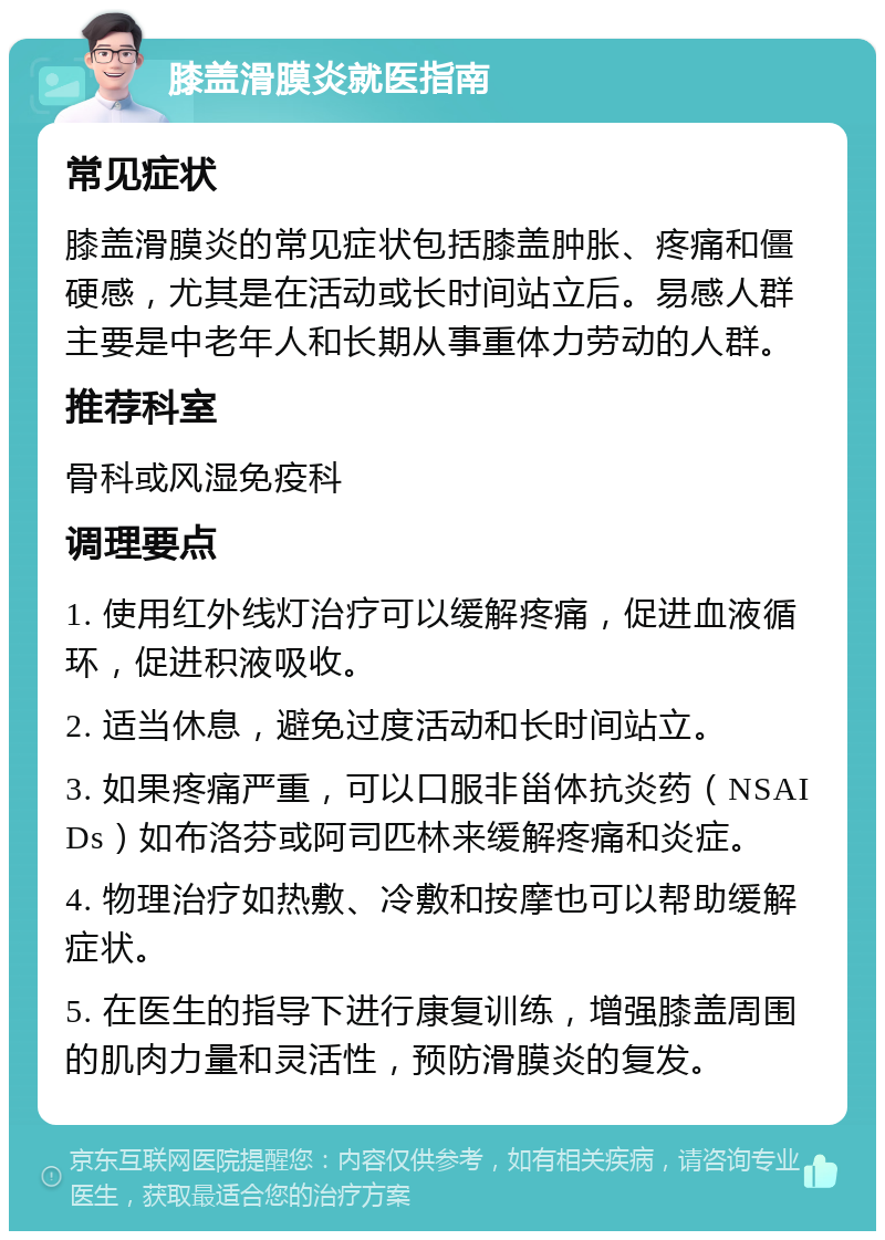 膝盖滑膜炎就医指南 常见症状 膝盖滑膜炎的常见症状包括膝盖肿胀、疼痛和僵硬感，尤其是在活动或长时间站立后。易感人群主要是中老年人和长期从事重体力劳动的人群。 推荐科室 骨科或风湿免疫科 调理要点 1. 使用红外线灯治疗可以缓解疼痛，促进血液循环，促进积液吸收。 2. 适当休息，避免过度活动和长时间站立。 3. 如果疼痛严重，可以口服非甾体抗炎药（NSAIDs）如布洛芬或阿司匹林来缓解疼痛和炎症。 4. 物理治疗如热敷、冷敷和按摩也可以帮助缓解症状。 5. 在医生的指导下进行康复训练，增强膝盖周围的肌肉力量和灵活性，预防滑膜炎的复发。