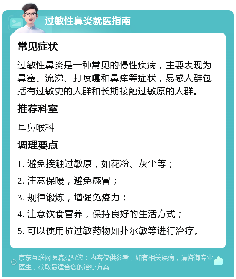 过敏性鼻炎就医指南 常见症状 过敏性鼻炎是一种常见的慢性疾病，主要表现为鼻塞、流涕、打喷嚏和鼻痒等症状，易感人群包括有过敏史的人群和长期接触过敏原的人群。 推荐科室 耳鼻喉科 调理要点 1. 避免接触过敏原，如花粉、灰尘等； 2. 注意保暖，避免感冒； 3. 规律锻炼，增强免疫力； 4. 注意饮食营养，保持良好的生活方式； 5. 可以使用抗过敏药物如扑尔敏等进行治疗。