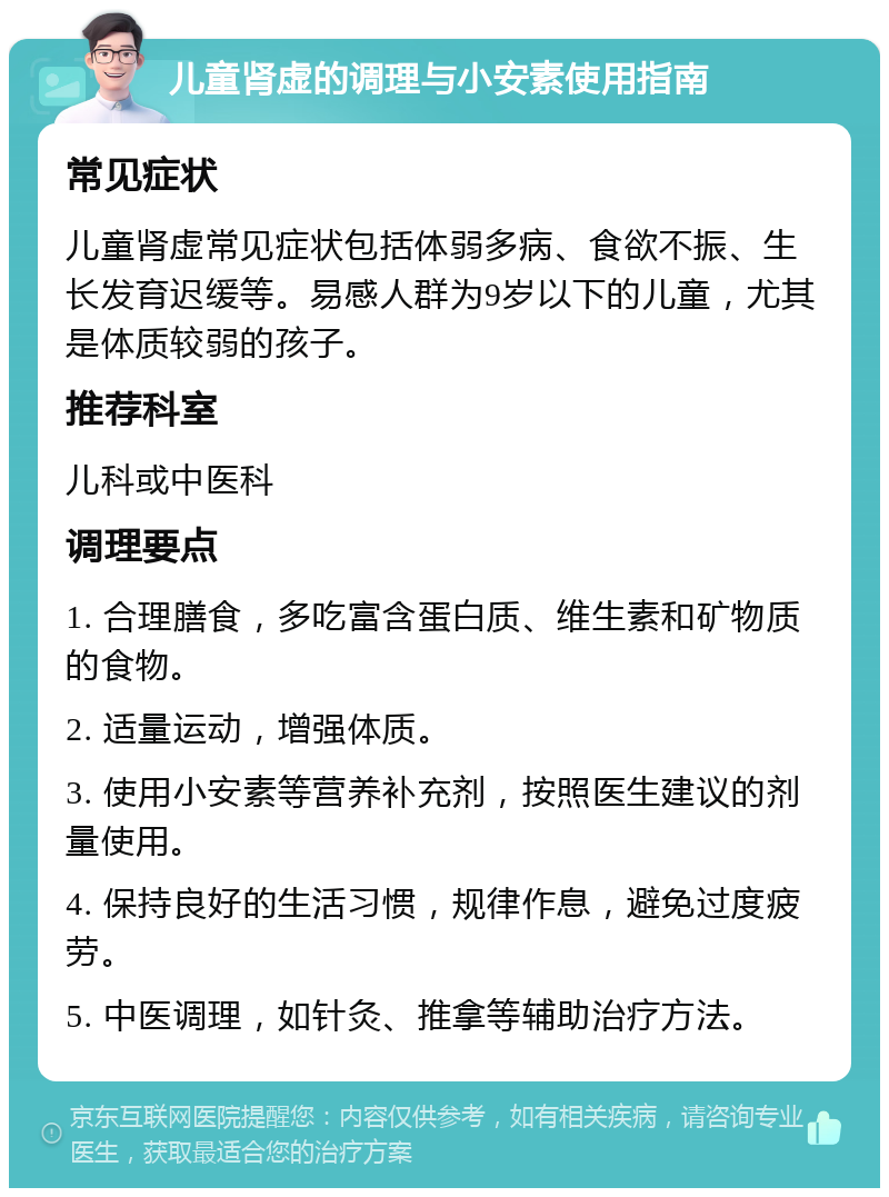 儿童肾虚的调理与小安素使用指南 常见症状 儿童肾虚常见症状包括体弱多病、食欲不振、生长发育迟缓等。易感人群为9岁以下的儿童，尤其是体质较弱的孩子。 推荐科室 儿科或中医科 调理要点 1. 合理膳食，多吃富含蛋白质、维生素和矿物质的食物。 2. 适量运动，增强体质。 3. 使用小安素等营养补充剂，按照医生建议的剂量使用。 4. 保持良好的生活习惯，规律作息，避免过度疲劳。 5. 中医调理，如针灸、推拿等辅助治疗方法。