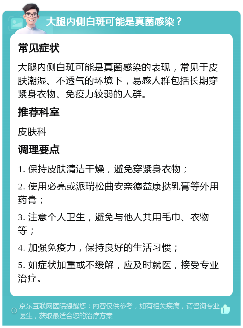 大腿内侧白斑可能是真菌感染？ 常见症状 大腿内侧白斑可能是真菌感染的表现，常见于皮肤潮湿、不透气的环境下，易感人群包括长期穿紧身衣物、免疫力较弱的人群。 推荐科室 皮肤科 调理要点 1. 保持皮肤清洁干燥，避免穿紧身衣物； 2. 使用必亮或派瑞松曲安奈德益康挞乳膏等外用药膏； 3. 注意个人卫生，避免与他人共用毛巾、衣物等； 4. 加强免疫力，保持良好的生活习惯； 5. 如症状加重或不缓解，应及时就医，接受专业治疗。