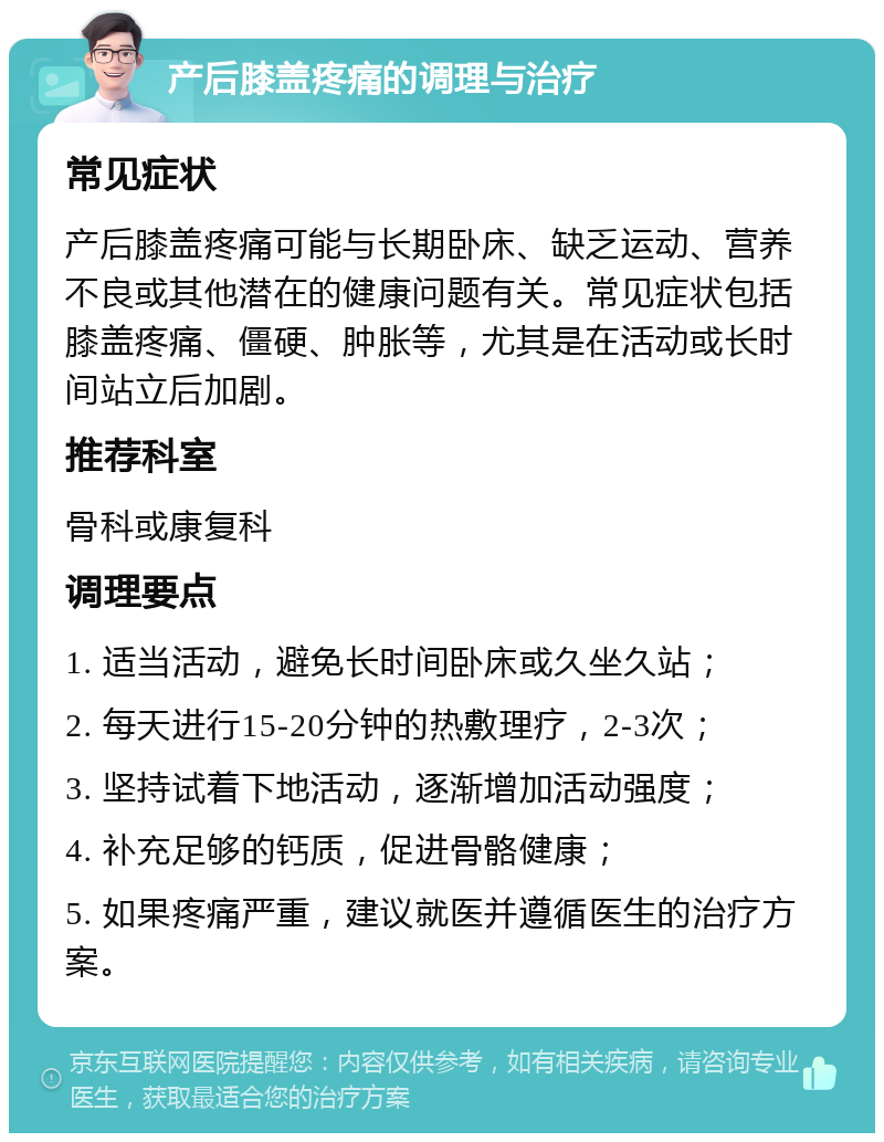 产后膝盖疼痛的调理与治疗 常见症状 产后膝盖疼痛可能与长期卧床、缺乏运动、营养不良或其他潜在的健康问题有关。常见症状包括膝盖疼痛、僵硬、肿胀等，尤其是在活动或长时间站立后加剧。 推荐科室 骨科或康复科 调理要点 1. 适当活动，避免长时间卧床或久坐久站； 2. 每天进行15-20分钟的热敷理疗，2-3次； 3. 坚持试着下地活动，逐渐增加活动强度； 4. 补充足够的钙质，促进骨骼健康； 5. 如果疼痛严重，建议就医并遵循医生的治疗方案。