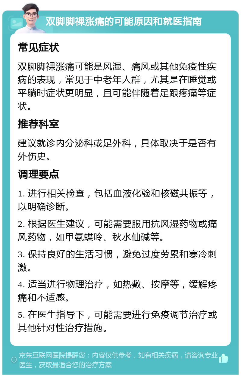 双脚脚祼涨痛的可能原因和就医指南 常见症状 双脚脚祼涨痛可能是风湿、痛风或其他免疫性疾病的表现，常见于中老年人群，尤其是在睡觉或平躺时症状更明显，且可能伴随着足跟疼痛等症状。 推荐科室 建议就诊内分泌科或足外科，具体取决于是否有外伤史。 调理要点 1. 进行相关检查，包括血液化验和核磁共振等，以明确诊断。 2. 根据医生建议，可能需要服用抗风湿药物或痛风药物，如甲氨蝶呤、秋水仙碱等。 3. 保持良好的生活习惯，避免过度劳累和寒冷刺激。 4. 适当进行物理治疗，如热敷、按摩等，缓解疼痛和不适感。 5. 在医生指导下，可能需要进行免疫调节治疗或其他针对性治疗措施。