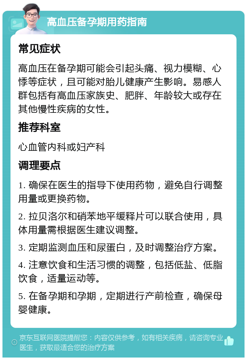 高血压备孕期用药指南 常见症状 高血压在备孕期可能会引起头痛、视力模糊、心悸等症状，且可能对胎儿健康产生影响。易感人群包括有高血压家族史、肥胖、年龄较大或存在其他慢性疾病的女性。 推荐科室 心血管内科或妇产科 调理要点 1. 确保在医生的指导下使用药物，避免自行调整用量或更换药物。 2. 拉贝洛尔和硝苯地平缓释片可以联合使用，具体用量需根据医生建议调整。 3. 定期监测血压和尿蛋白，及时调整治疗方案。 4. 注意饮食和生活习惯的调整，包括低盐、低脂饮食，适量运动等。 5. 在备孕期和孕期，定期进行产前检查，确保母婴健康。