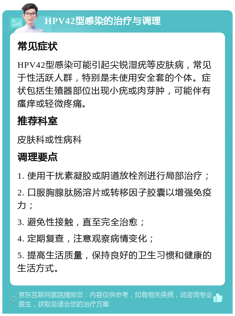 HPV42型感染的治疗与调理 常见症状 HPV42型感染可能引起尖锐湿疣等皮肤病，常见于性活跃人群，特别是未使用安全套的个体。症状包括生殖器部位出现小疣或肉芽肿，可能伴有瘙痒或轻微疼痛。 推荐科室 皮肤科或性病科 调理要点 1. 使用干扰素凝胶或阴道放栓剂进行局部治疗； 2. 口服胸腺肽肠溶片或转移因子胶囊以增强免疫力； 3. 避免性接触，直至完全治愈； 4. 定期复查，注意观察病情变化； 5. 提高生活质量，保持良好的卫生习惯和健康的生活方式。