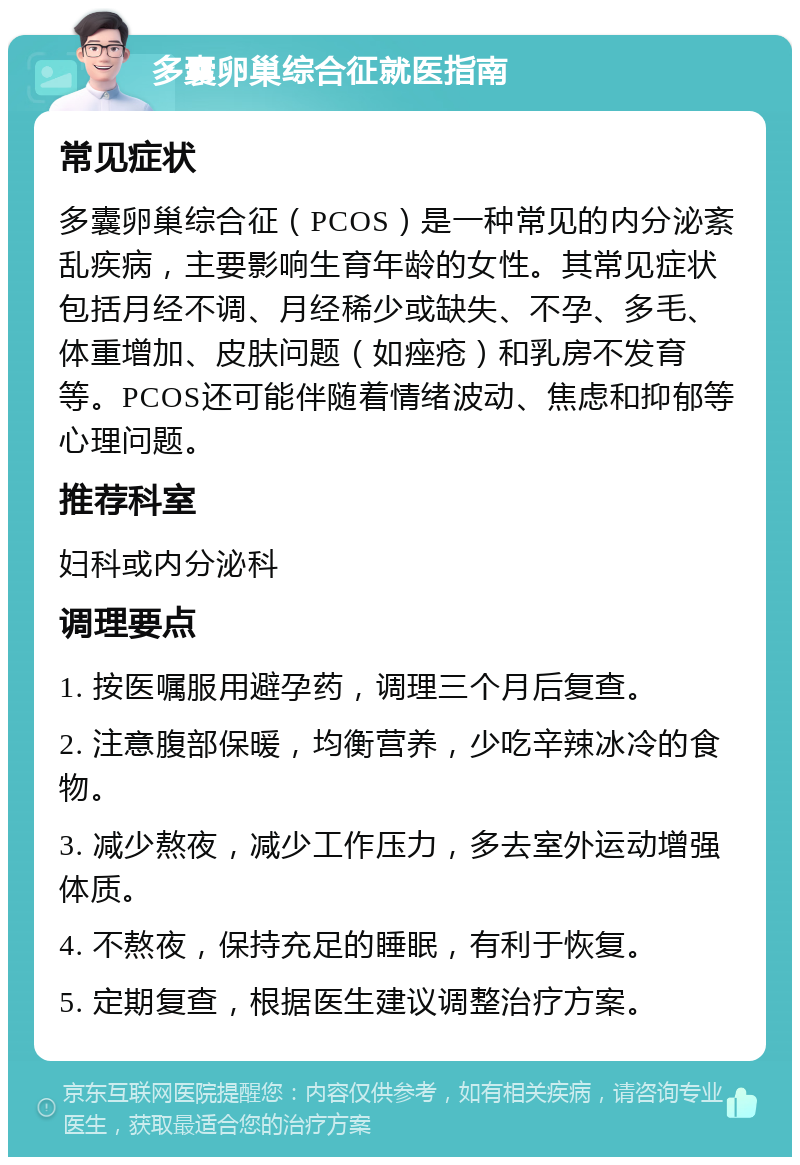 多囊卵巢综合征就医指南 常见症状 多囊卵巢综合征（PCOS）是一种常见的内分泌紊乱疾病，主要影响生育年龄的女性。其常见症状包括月经不调、月经稀少或缺失、不孕、多毛、体重增加、皮肤问题（如痤疮）和乳房不发育等。PCOS还可能伴随着情绪波动、焦虑和抑郁等心理问题。 推荐科室 妇科或内分泌科 调理要点 1. 按医嘱服用避孕药，调理三个月后复查。 2. 注意腹部保暖，均衡营养，少吃辛辣冰冷的食物。 3. 减少熬夜，减少工作压力，多去室外运动增强体质。 4. 不熬夜，保持充足的睡眠，有利于恢复。 5. 定期复查，根据医生建议调整治疗方案。