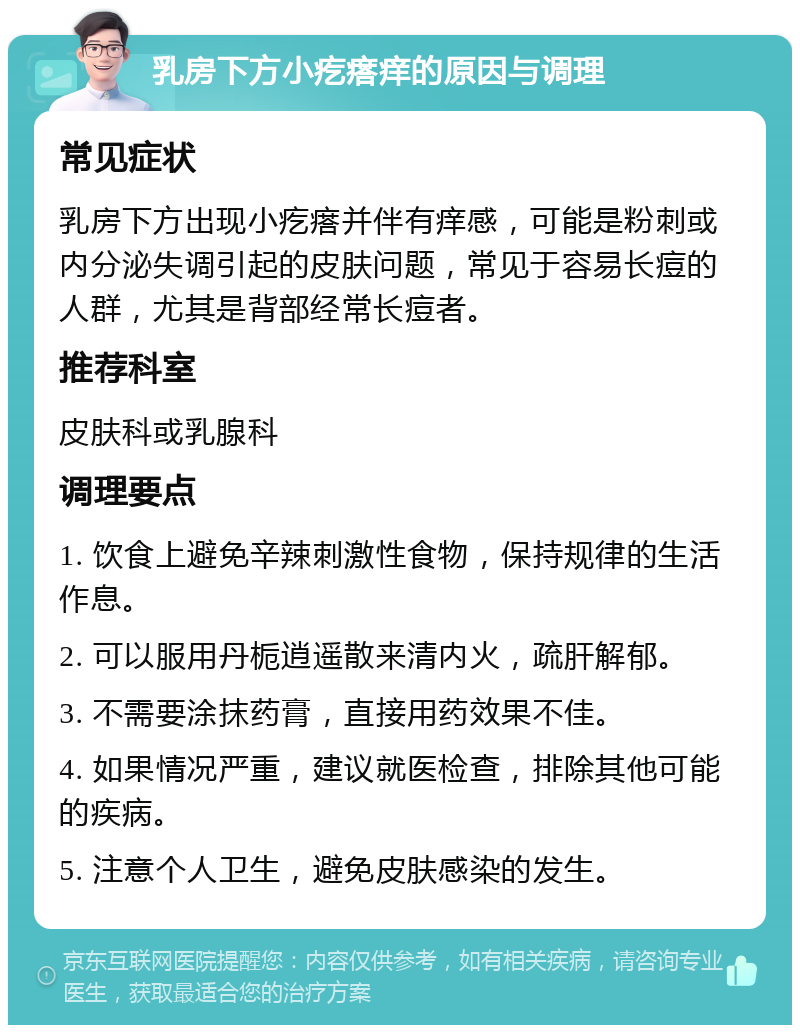 乳房下方小疙瘩痒的原因与调理 常见症状 乳房下方出现小疙瘩并伴有痒感，可能是粉刺或内分泌失调引起的皮肤问题，常见于容易长痘的人群，尤其是背部经常长痘者。 推荐科室 皮肤科或乳腺科 调理要点 1. 饮食上避免辛辣刺激性食物，保持规律的生活作息。 2. 可以服用丹栀逍遥散来清内火，疏肝解郁。 3. 不需要涂抹药膏，直接用药效果不佳。 4. 如果情况严重，建议就医检查，排除其他可能的疾病。 5. 注意个人卫生，避免皮肤感染的发生。