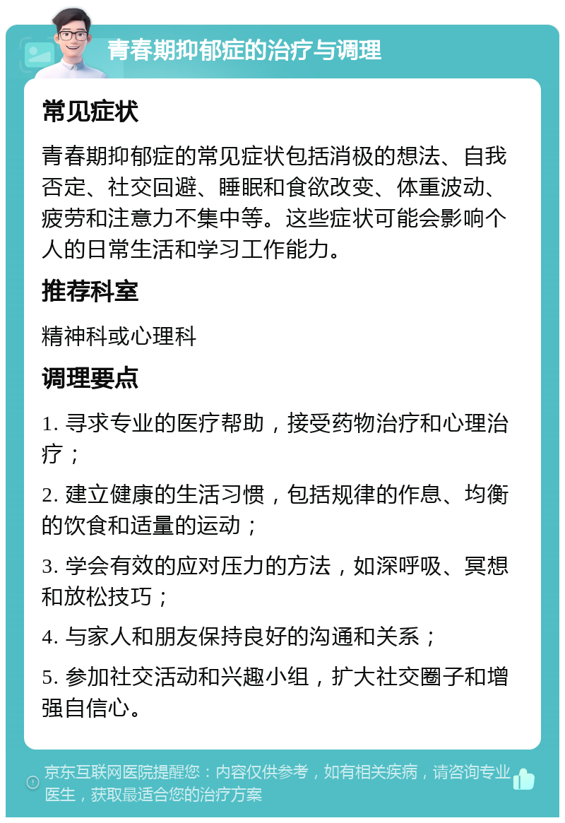 青春期抑郁症的治疗与调理 常见症状 青春期抑郁症的常见症状包括消极的想法、自我否定、社交回避、睡眠和食欲改变、体重波动、疲劳和注意力不集中等。这些症状可能会影响个人的日常生活和学习工作能力。 推荐科室 精神科或心理科 调理要点 1. 寻求专业的医疗帮助，接受药物治疗和心理治疗； 2. 建立健康的生活习惯，包括规律的作息、均衡的饮食和适量的运动； 3. 学会有效的应对压力的方法，如深呼吸、冥想和放松技巧； 4. 与家人和朋友保持良好的沟通和关系； 5. 参加社交活动和兴趣小组，扩大社交圈子和增强自信心。