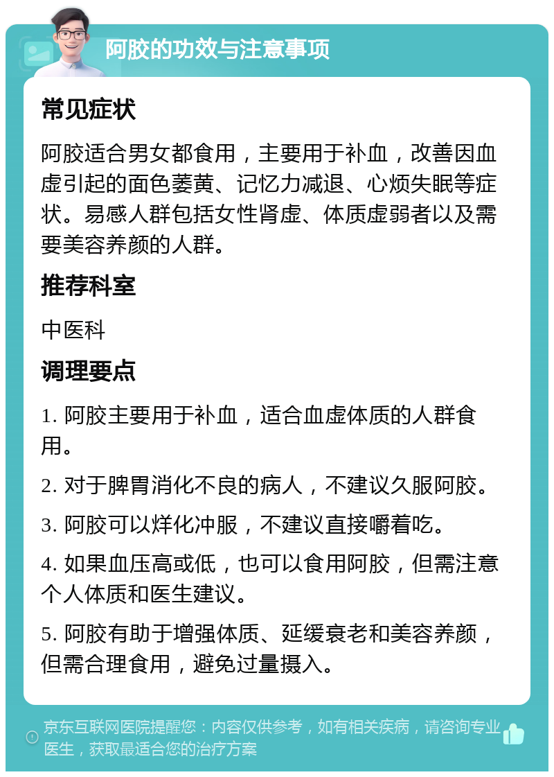 阿胶的功效与注意事项 常见症状 阿胶适合男女都食用，主要用于补血，改善因血虚引起的面色萎黄、记忆力减退、心烦失眠等症状。易感人群包括女性肾虚、体质虚弱者以及需要美容养颜的人群。 推荐科室 中医科 调理要点 1. 阿胶主要用于补血，适合血虚体质的人群食用。 2. 对于脾胃消化不良的病人，不建议久服阿胶。 3. 阿胶可以烊化冲服，不建议直接嚼着吃。 4. 如果血压高或低，也可以食用阿胶，但需注意个人体质和医生建议。 5. 阿胶有助于增强体质、延缓衰老和美容养颜，但需合理食用，避免过量摄入。