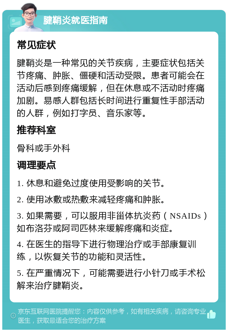 腱鞘炎就医指南 常见症状 腱鞘炎是一种常见的关节疾病，主要症状包括关节疼痛、肿胀、僵硬和活动受限。患者可能会在活动后感到疼痛缓解，但在休息或不活动时疼痛加剧。易感人群包括长时间进行重复性手部活动的人群，例如打字员、音乐家等。 推荐科室 骨科或手外科 调理要点 1. 休息和避免过度使用受影响的关节。 2. 使用冰敷或热敷来减轻疼痛和肿胀。 3. 如果需要，可以服用非甾体抗炎药（NSAIDs）如布洛芬或阿司匹林来缓解疼痛和炎症。 4. 在医生的指导下进行物理治疗或手部康复训练，以恢复关节的功能和灵活性。 5. 在严重情况下，可能需要进行小针刀或手术松解来治疗腱鞘炎。