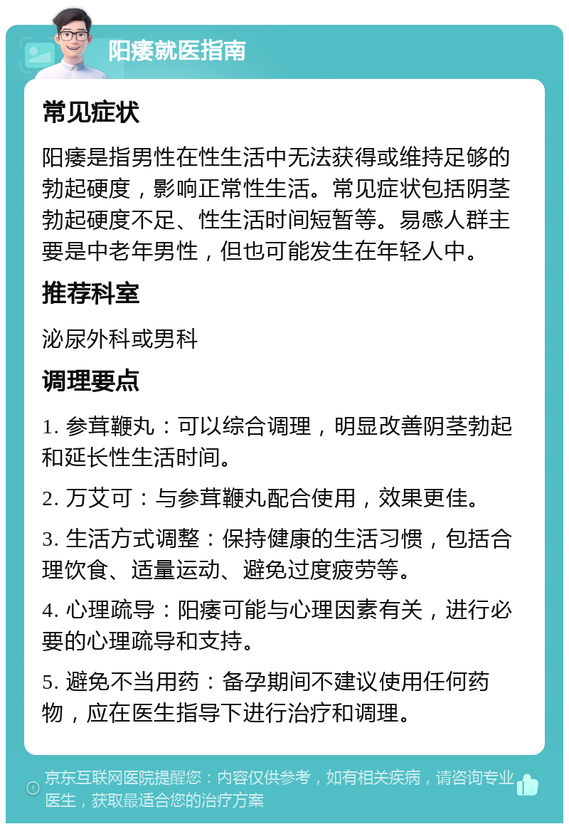 阳痿就医指南 常见症状 阳痿是指男性在性生活中无法获得或维持足够的勃起硬度，影响正常性生活。常见症状包括阴茎勃起硬度不足、性生活时间短暂等。易感人群主要是中老年男性，但也可能发生在年轻人中。 推荐科室 泌尿外科或男科 调理要点 1. 参茸鞭丸：可以综合调理，明显改善阴茎勃起和延长性生活时间。 2. 万艾可：与参茸鞭丸配合使用，效果更佳。 3. 生活方式调整：保持健康的生活习惯，包括合理饮食、适量运动、避免过度疲劳等。 4. 心理疏导：阳痿可能与心理因素有关，进行必要的心理疏导和支持。 5. 避免不当用药：备孕期间不建议使用任何药物，应在医生指导下进行治疗和调理。