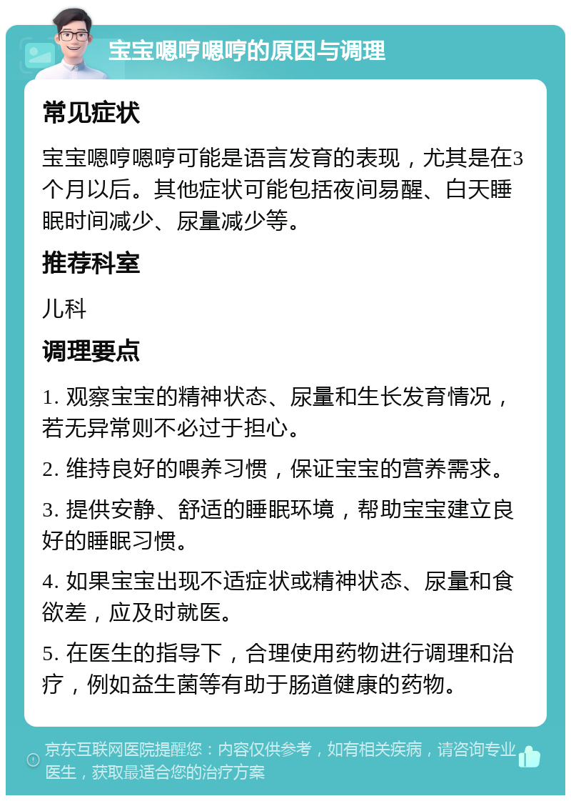 宝宝嗯哼嗯哼的原因与调理 常见症状 宝宝嗯哼嗯哼可能是语言发育的表现，尤其是在3个月以后。其他症状可能包括夜间易醒、白天睡眠时间减少、尿量减少等。 推荐科室 儿科 调理要点 1. 观察宝宝的精神状态、尿量和生长发育情况，若无异常则不必过于担心。 2. 维持良好的喂养习惯，保证宝宝的营养需求。 3. 提供安静、舒适的睡眠环境，帮助宝宝建立良好的睡眠习惯。 4. 如果宝宝出现不适症状或精神状态、尿量和食欲差，应及时就医。 5. 在医生的指导下，合理使用药物进行调理和治疗，例如益生菌等有助于肠道健康的药物。