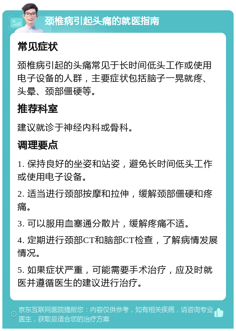 颈椎病引起头痛的就医指南 常见症状 颈椎病引起的头痛常见于长时间低头工作或使用电子设备的人群，主要症状包括脑子一晃就疼、头晕、颈部僵硬等。 推荐科室 建议就诊于神经内科或骨科。 调理要点 1. 保持良好的坐姿和站姿，避免长时间低头工作或使用电子设备。 2. 适当进行颈部按摩和拉伸，缓解颈部僵硬和疼痛。 3. 可以服用血塞通分散片，缓解疼痛不适。 4. 定期进行颈部CT和脑部CT检查，了解病情发展情况。 5. 如果症状严重，可能需要手术治疗，应及时就医并遵循医生的建议进行治疗。