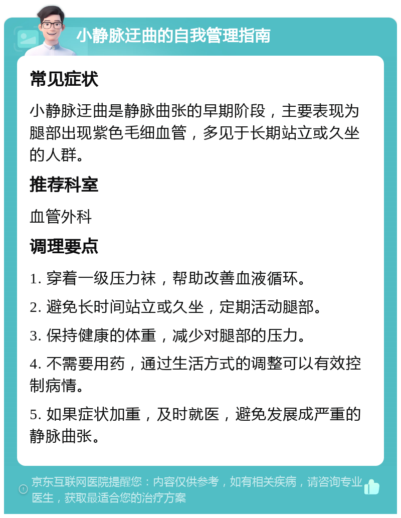 小静脉迂曲的自我管理指南 常见症状 小静脉迂曲是静脉曲张的早期阶段，主要表现为腿部出现紫色毛细血管，多见于长期站立或久坐的人群。 推荐科室 血管外科 调理要点 1. 穿着一级压力袜，帮助改善血液循环。 2. 避免长时间站立或久坐，定期活动腿部。 3. 保持健康的体重，减少对腿部的压力。 4. 不需要用药，通过生活方式的调整可以有效控制病情。 5. 如果症状加重，及时就医，避免发展成严重的静脉曲张。