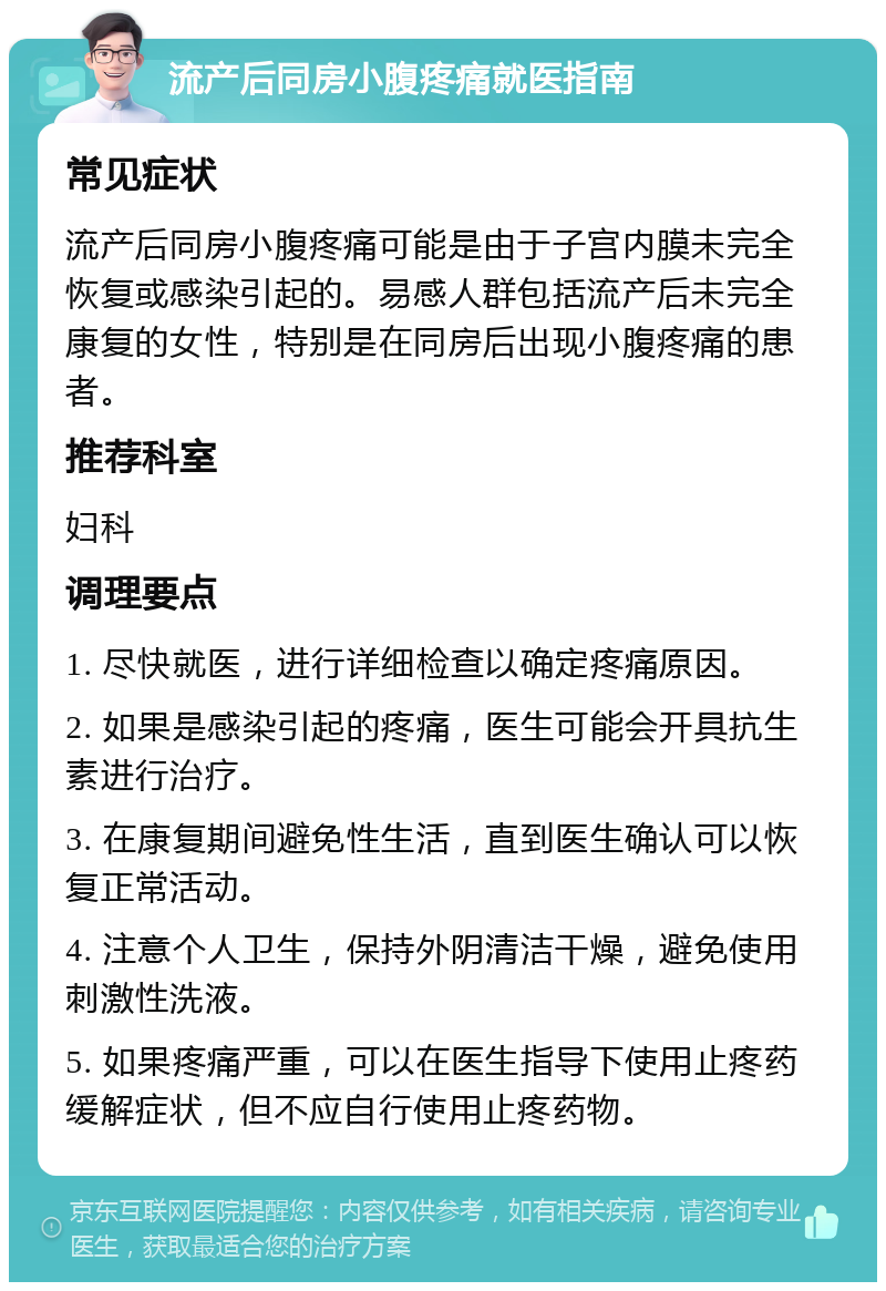 流产后同房小腹疼痛就医指南 常见症状 流产后同房小腹疼痛可能是由于子宫内膜未完全恢复或感染引起的。易感人群包括流产后未完全康复的女性，特别是在同房后出现小腹疼痛的患者。 推荐科室 妇科 调理要点 1. 尽快就医，进行详细检查以确定疼痛原因。 2. 如果是感染引起的疼痛，医生可能会开具抗生素进行治疗。 3. 在康复期间避免性生活，直到医生确认可以恢复正常活动。 4. 注意个人卫生，保持外阴清洁干燥，避免使用刺激性洗液。 5. 如果疼痛严重，可以在医生指导下使用止疼药缓解症状，但不应自行使用止疼药物。