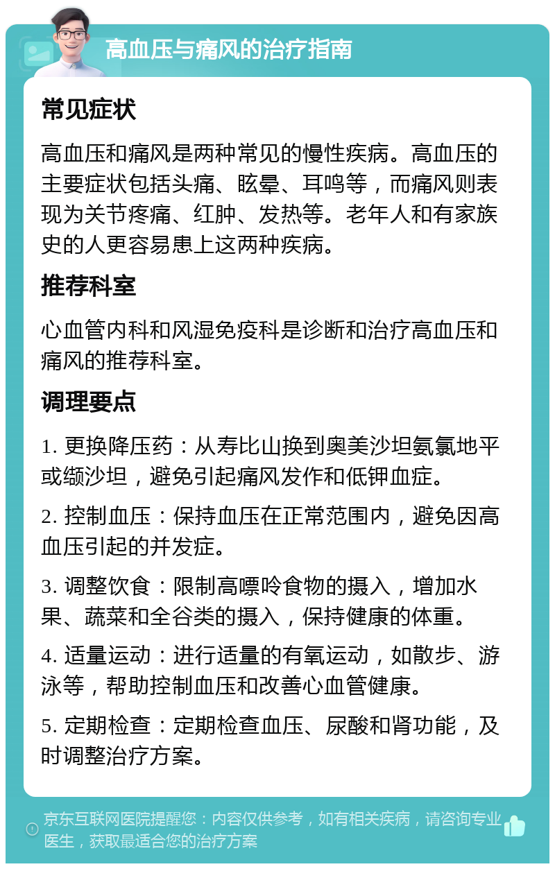 高血压与痛风的治疗指南 常见症状 高血压和痛风是两种常见的慢性疾病。高血压的主要症状包括头痛、眩晕、耳鸣等，而痛风则表现为关节疼痛、红肿、发热等。老年人和有家族史的人更容易患上这两种疾病。 推荐科室 心血管内科和风湿免疫科是诊断和治疗高血压和痛风的推荐科室。 调理要点 1. 更换降压药：从寿比山换到奥美沙坦氨氯地平或缬沙坦，避免引起痛风发作和低钾血症。 2. 控制血压：保持血压在正常范围内，避免因高血压引起的并发症。 3. 调整饮食：限制高嘌呤食物的摄入，增加水果、蔬菜和全谷类的摄入，保持健康的体重。 4. 适量运动：进行适量的有氧运动，如散步、游泳等，帮助控制血压和改善心血管健康。 5. 定期检查：定期检查血压、尿酸和肾功能，及时调整治疗方案。