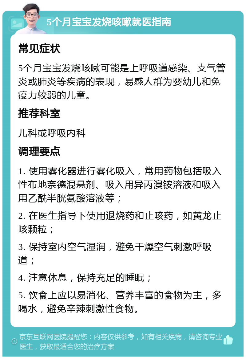 5个月宝宝发烧咳嗽就医指南 常见症状 5个月宝宝发烧咳嗽可能是上呼吸道感染、支气管炎或肺炎等疾病的表现，易感人群为婴幼儿和免疫力较弱的儿童。 推荐科室 儿科或呼吸内科 调理要点 1. 使用雾化器进行雾化吸入，常用药物包括吸入性布地奈德混悬剂、吸入用异丙溴铵溶液和吸入用乙酰半胱氨酸溶液等； 2. 在医生指导下使用退烧药和止咳药，如黄龙止咳颗粒； 3. 保持室内空气湿润，避免干燥空气刺激呼吸道； 4. 注意休息，保持充足的睡眠； 5. 饮食上应以易消化、营养丰富的食物为主，多喝水，避免辛辣刺激性食物。