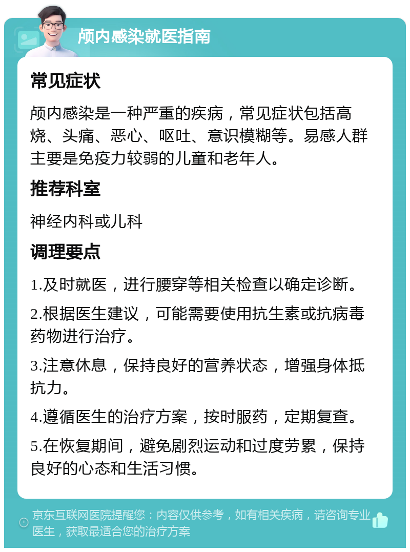 颅内感染就医指南 常见症状 颅内感染是一种严重的疾病，常见症状包括高烧、头痛、恶心、呕吐、意识模糊等。易感人群主要是免疫力较弱的儿童和老年人。 推荐科室 神经内科或儿科 调理要点 1.及时就医，进行腰穿等相关检查以确定诊断。 2.根据医生建议，可能需要使用抗生素或抗病毒药物进行治疗。 3.注意休息，保持良好的营养状态，增强身体抵抗力。 4.遵循医生的治疗方案，按时服药，定期复查。 5.在恢复期间，避免剧烈运动和过度劳累，保持良好的心态和生活习惯。