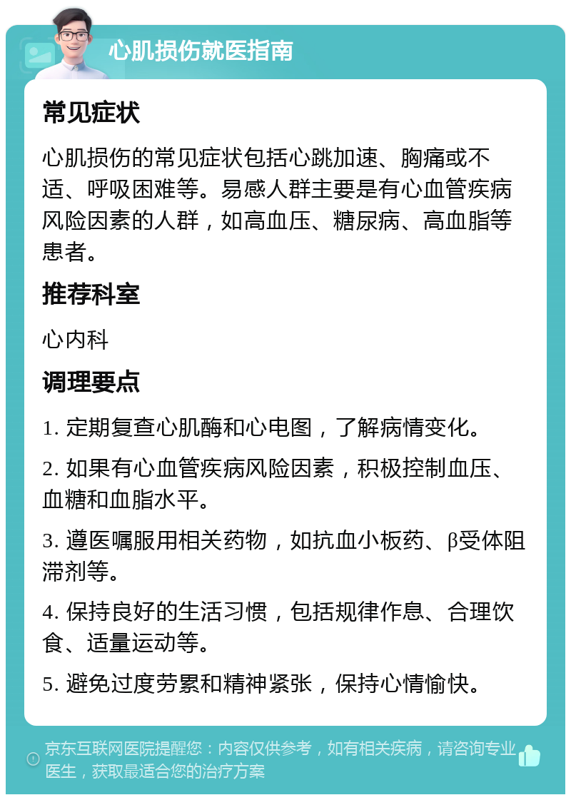 心肌损伤就医指南 常见症状 心肌损伤的常见症状包括心跳加速、胸痛或不适、呼吸困难等。易感人群主要是有心血管疾病风险因素的人群，如高血压、糖尿病、高血脂等患者。 推荐科室 心内科 调理要点 1. 定期复查心肌酶和心电图，了解病情变化。 2. 如果有心血管疾病风险因素，积极控制血压、血糖和血脂水平。 3. 遵医嘱服用相关药物，如抗血小板药、β受体阻滞剂等。 4. 保持良好的生活习惯，包括规律作息、合理饮食、适量运动等。 5. 避免过度劳累和精神紧张，保持心情愉快。