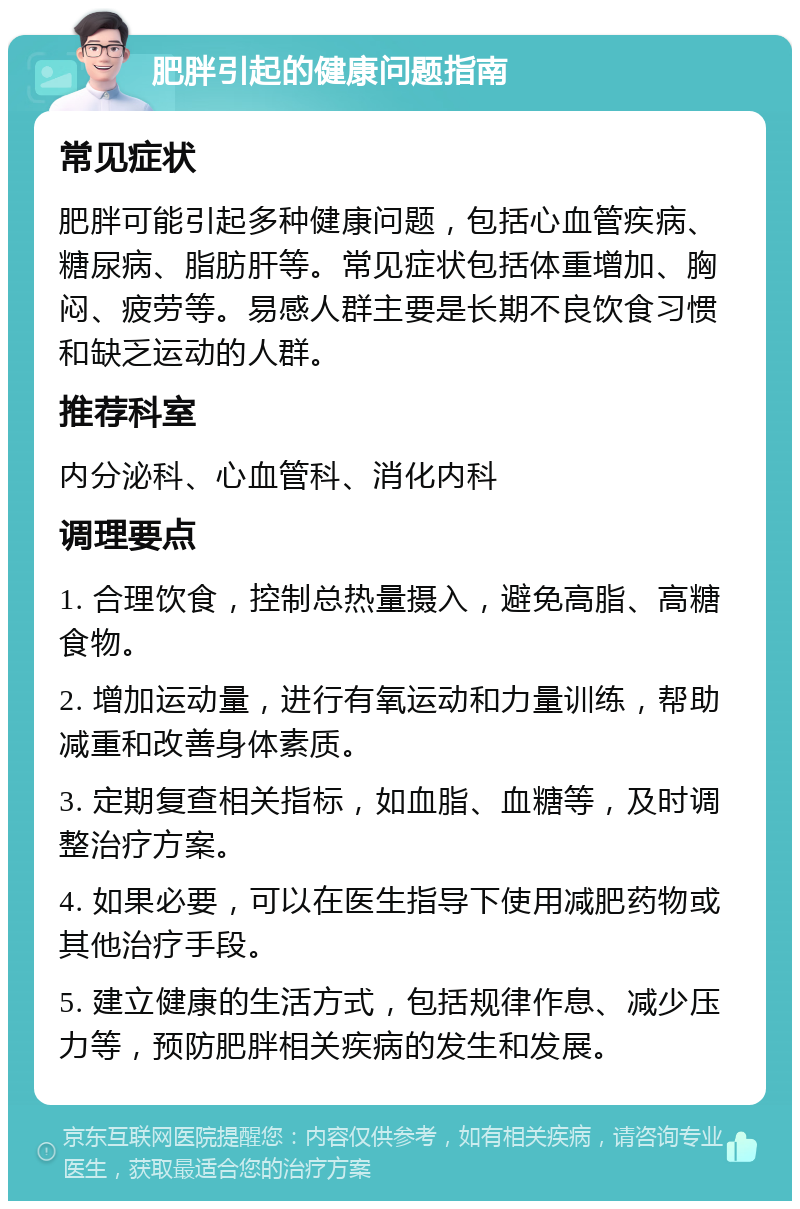 肥胖引起的健康问题指南 常见症状 肥胖可能引起多种健康问题，包括心血管疾病、糖尿病、脂肪肝等。常见症状包括体重增加、胸闷、疲劳等。易感人群主要是长期不良饮食习惯和缺乏运动的人群。 推荐科室 内分泌科、心血管科、消化内科 调理要点 1. 合理饮食，控制总热量摄入，避免高脂、高糖食物。 2. 增加运动量，进行有氧运动和力量训练，帮助减重和改善身体素质。 3. 定期复查相关指标，如血脂、血糖等，及时调整治疗方案。 4. 如果必要，可以在医生指导下使用减肥药物或其他治疗手段。 5. 建立健康的生活方式，包括规律作息、减少压力等，预防肥胖相关疾病的发生和发展。